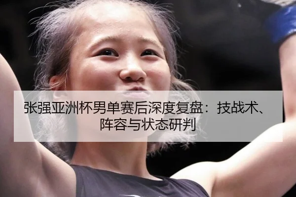 张强亚洲杯男单赛后深度复盘：技战术、阵容与状态研判